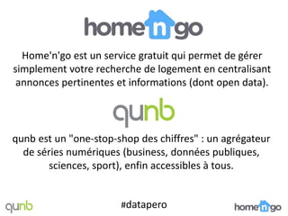 Home'n'go est un service gratuit qui permet de gérer
simplement votre recherche de logement en centralisant
 annonces pertinentes et informations (dont open data).




qunb est un "one-stop-shop des chiffres" : un agrégateur
  de séries numériques (business, données publiques,
       sciences, sport), enfin accessibles à tous.


                       #datapero
 