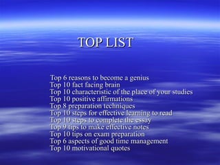 TOP LIST

Top 6 reasons to become a genius
Top 10 fact facing brain
Top 10 characteristic of the place of your studies
Top 10 positive affirmations
Top 8 preparation techniques
Top 10 steps for effective learning to read
Top 10 steps to complete the essay
Top 9 tips to make effective notes
Top 10 tips on exam preparation
Top 6 aspects of good time management
Top 10 motivational quotes
 