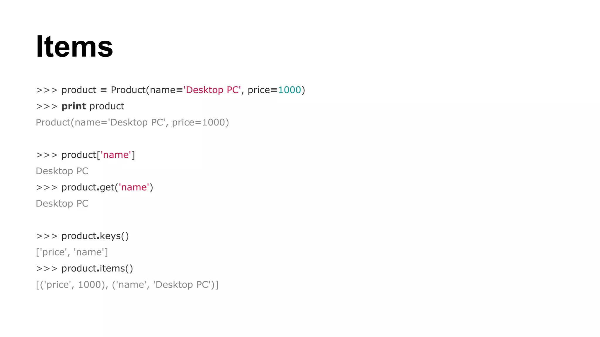 Items
>>> product = Product(name='Desktop PC', price=1000)
>>> print product
Product(name='Desktop PC', price=1000)

>>> product['name']
Desktop PC
>>> product.get('name')
Desktop PC

>>> product.keys()
['price', 'name']
>>> product.items()
[('price', 1000), ('name', 'Desktop PC')]

 
