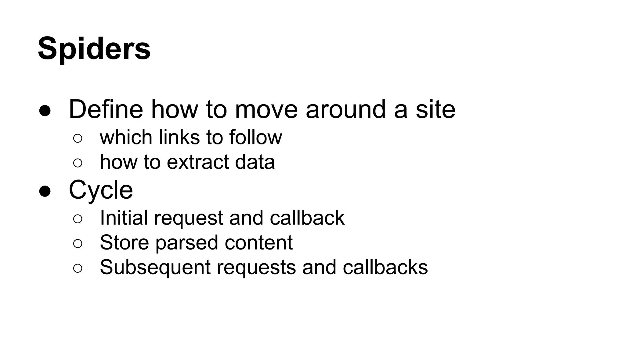 Spiders
● Define how to move around a site
○ which links to follow
○ how to extract data

● Cycle
○ Initial request and callback
○ Store parsed content
○ Subsequent requests and callbacks

 