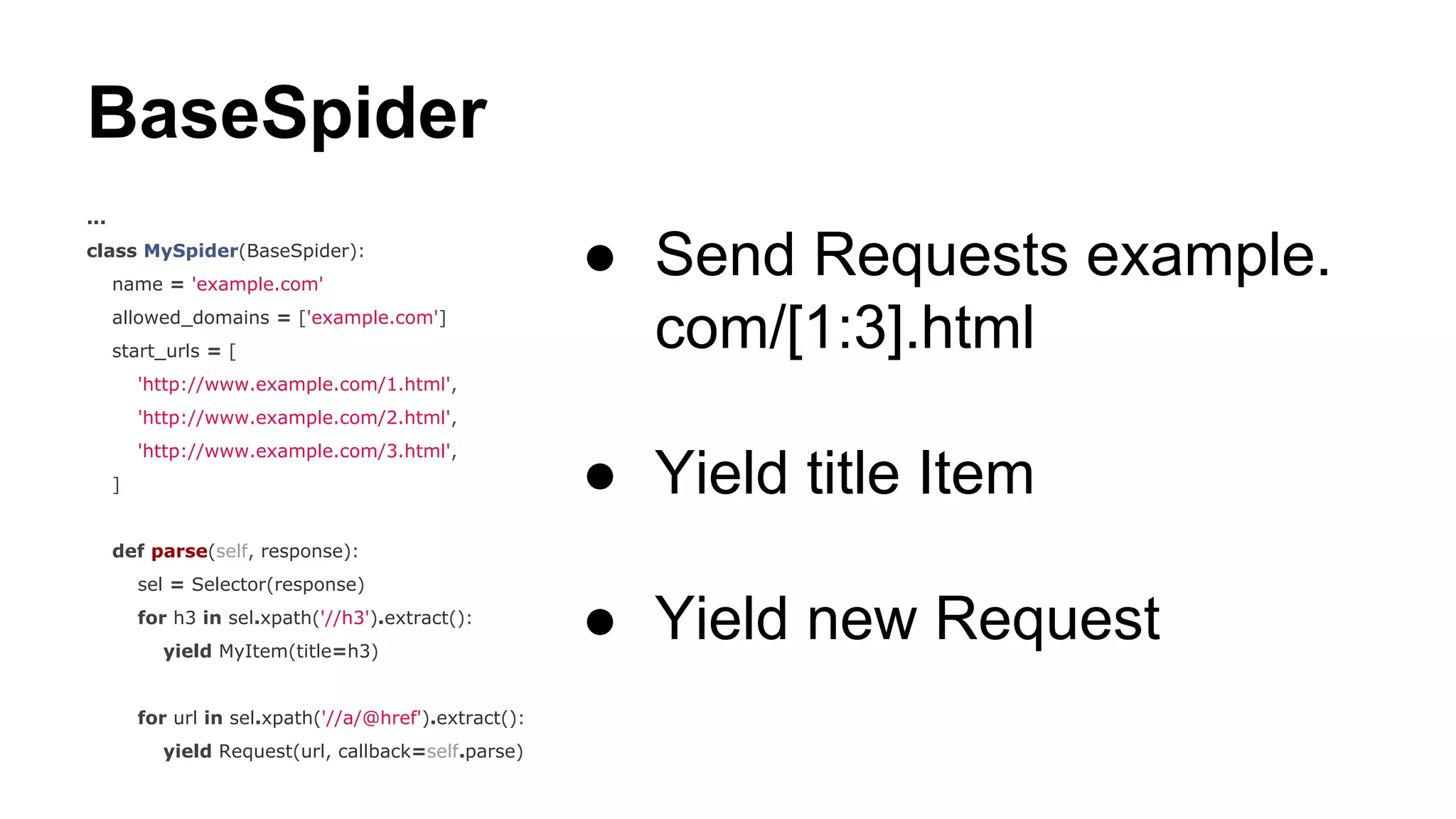 BaseSpider
...
class MySpider(BaseSpider):
name = 'example.com'
allowed_domains = ['example.com']
start_urls = [

● Send Requests example.
com/[1:3].html

'http://www.example.com/1.html',
'http://www.example.com/2.html',
'http://www.example.com/3.html',
]

● Yield title Item

def parse(self, response):
sel = Selector(response)
for h3 in sel.xpath('//h3').extract():
yield MyItem(title=h3)

for url in sel.xpath('//a/@href').extract():
yield Request(url, callback=self.parse)

● Yield new Request

 