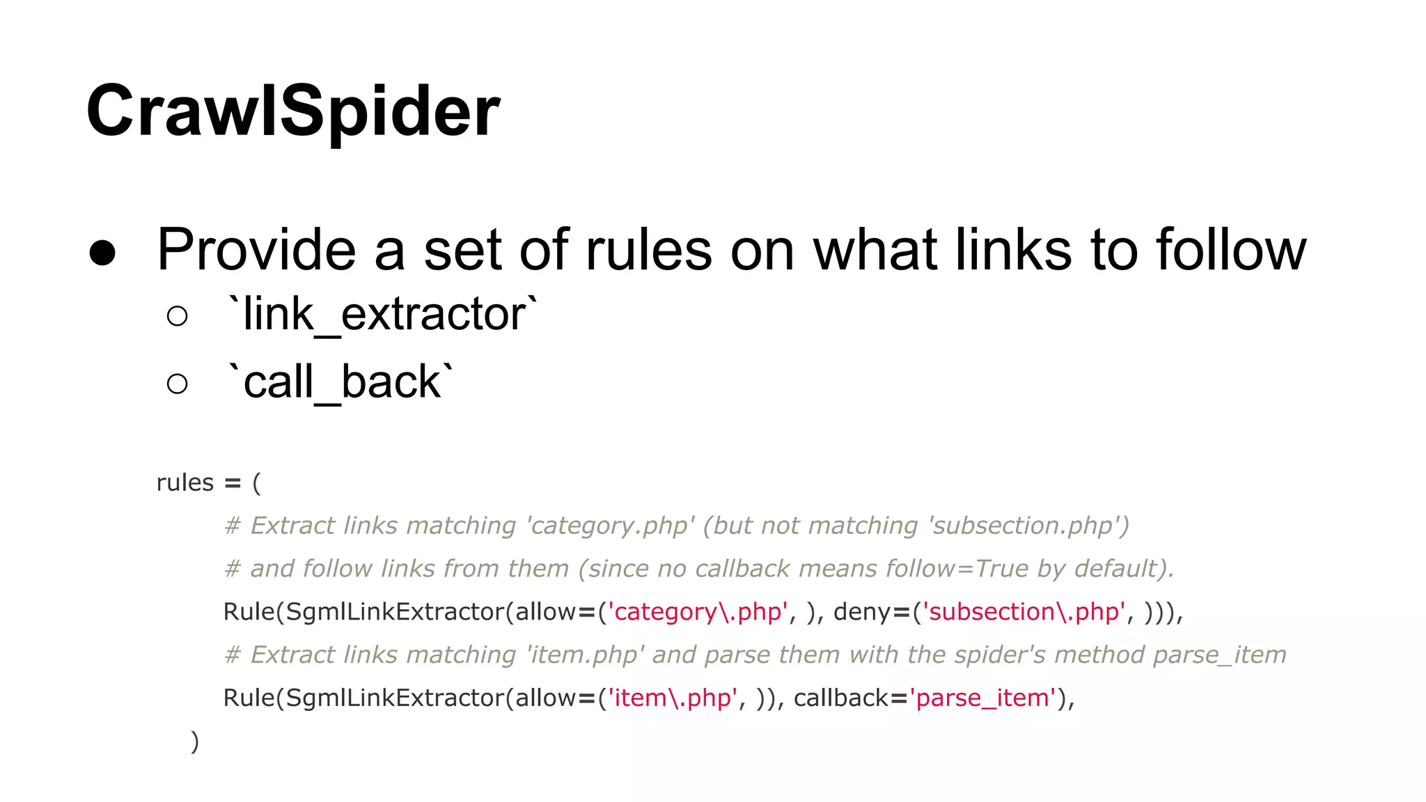 CrawlSpider
● Provide a set of rules on what links to follow
○ `link_extractor`
○ `call_back`
rules = (
# Extract links matching 'category.php' (but not matching 'subsection.php')
# and follow links from them (since no callback means follow=True by default).
Rule(SgmlLinkExtractor(allow=('category.php', ), deny=('subsection.php', ))),
# Extract links matching 'item.php' and parse them with the spider's method parse_item
Rule(SgmlLinkExtractor(allow=('item.php', )), callback='parse_item'),
)

 