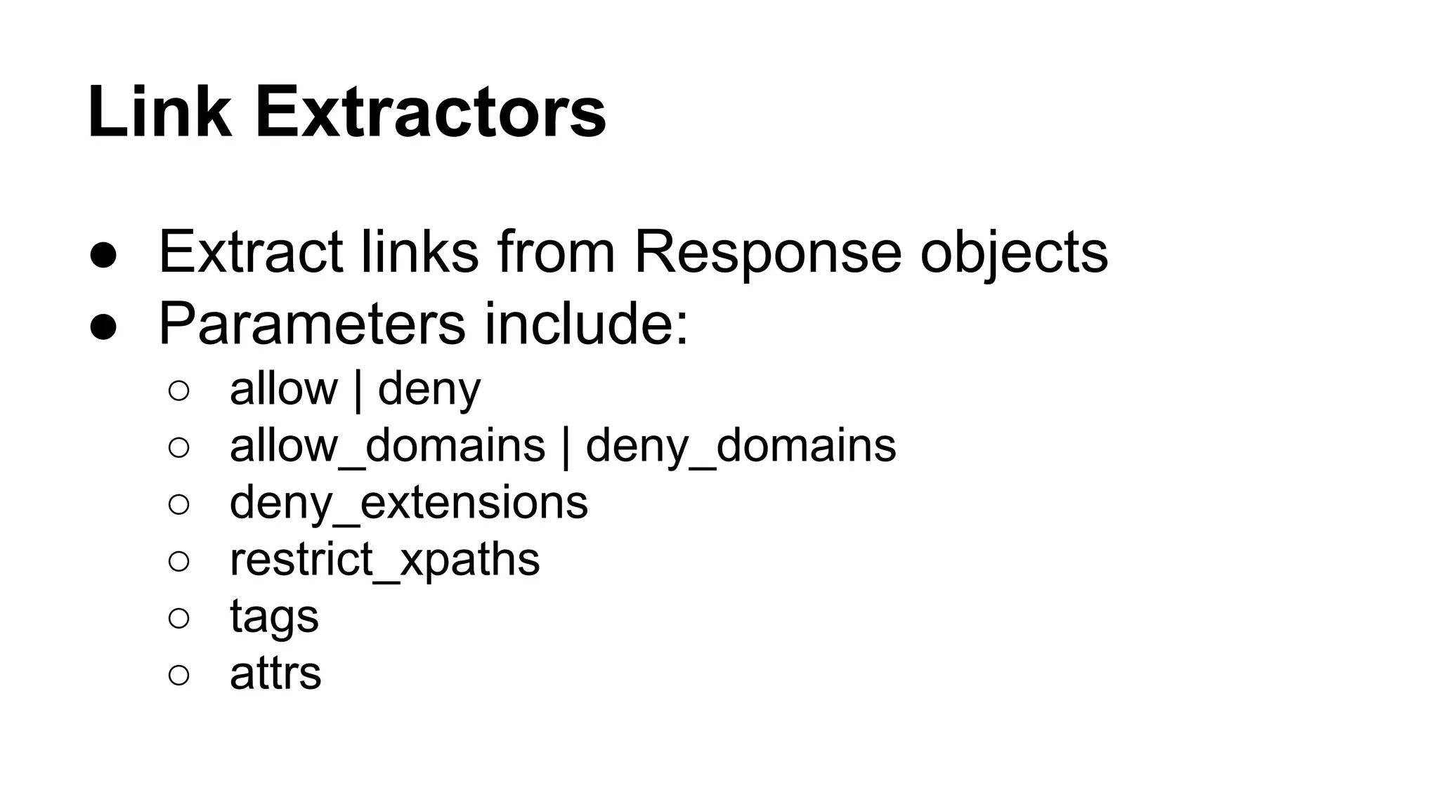 Link Extractors
● Extract links from Response objects
● Parameters include:
○
○
○
○
○
○

allow | deny
allow_domains | deny_domains
deny_extensions
restrict_xpaths
tags
attrs

 