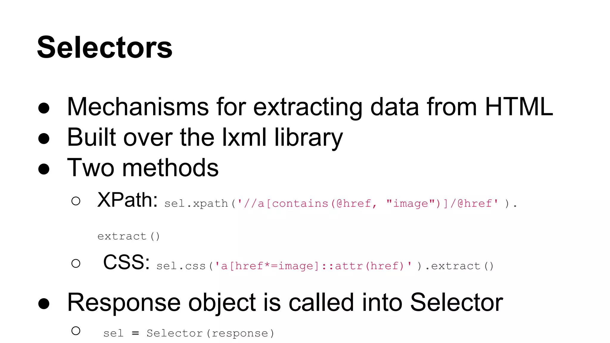 Selectors
● Mechanisms for extracting data from HTML
● Built over the lxml library
● Two methods
○ XPath: sel.xpath('//a[contains(@href,

"image")]/@href' ).

extract()

○

CSS: sel.css('a[href*=image]::attr(href)' ).extract()

● Response object is called into Selector
○

sel = Selector(response)

 