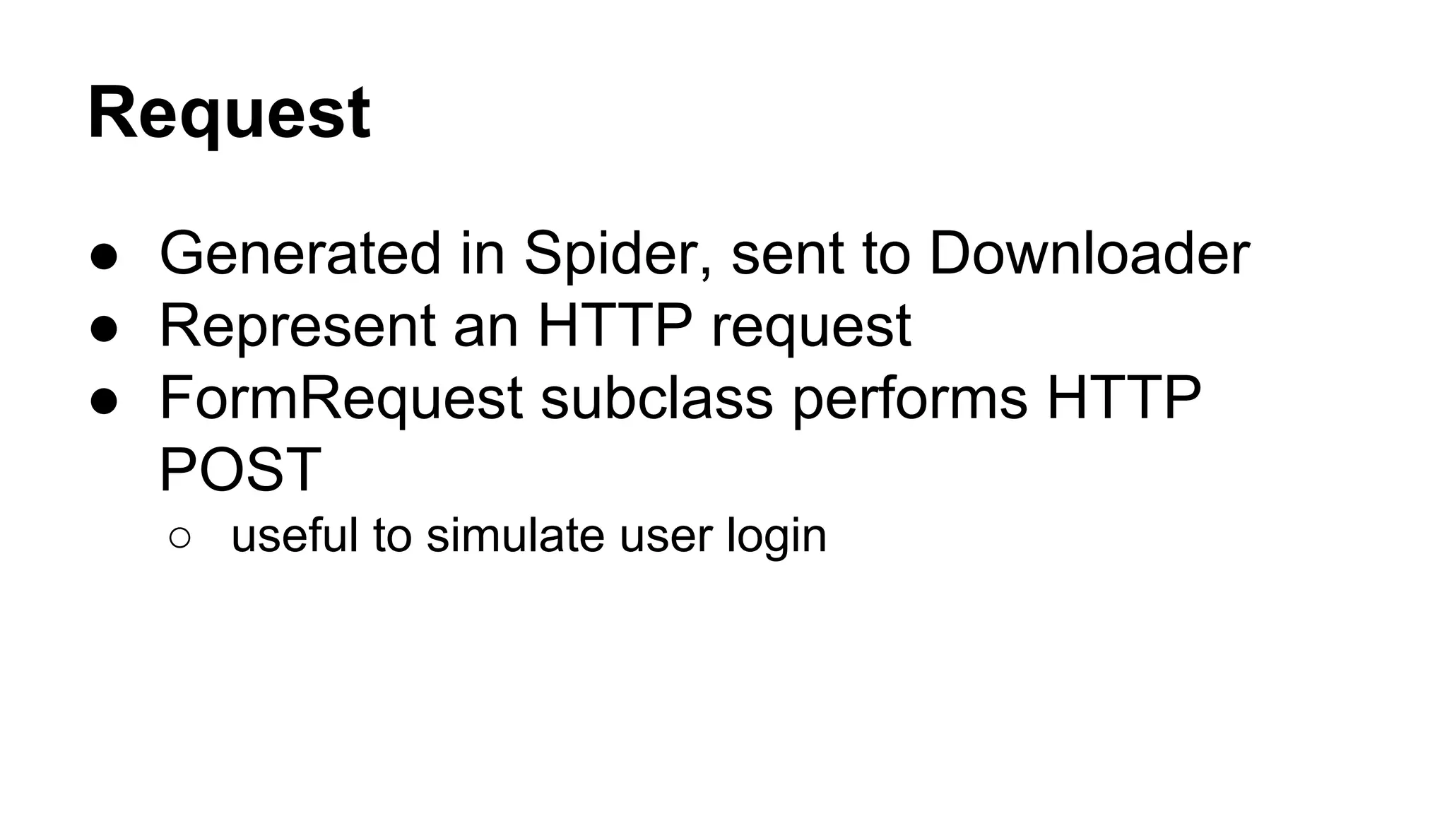 Request
● Generated in Spider, sent to Downloader
● Represent an HTTP request
● FormRequest subclass performs HTTP
POST
○ useful to simulate user login

 