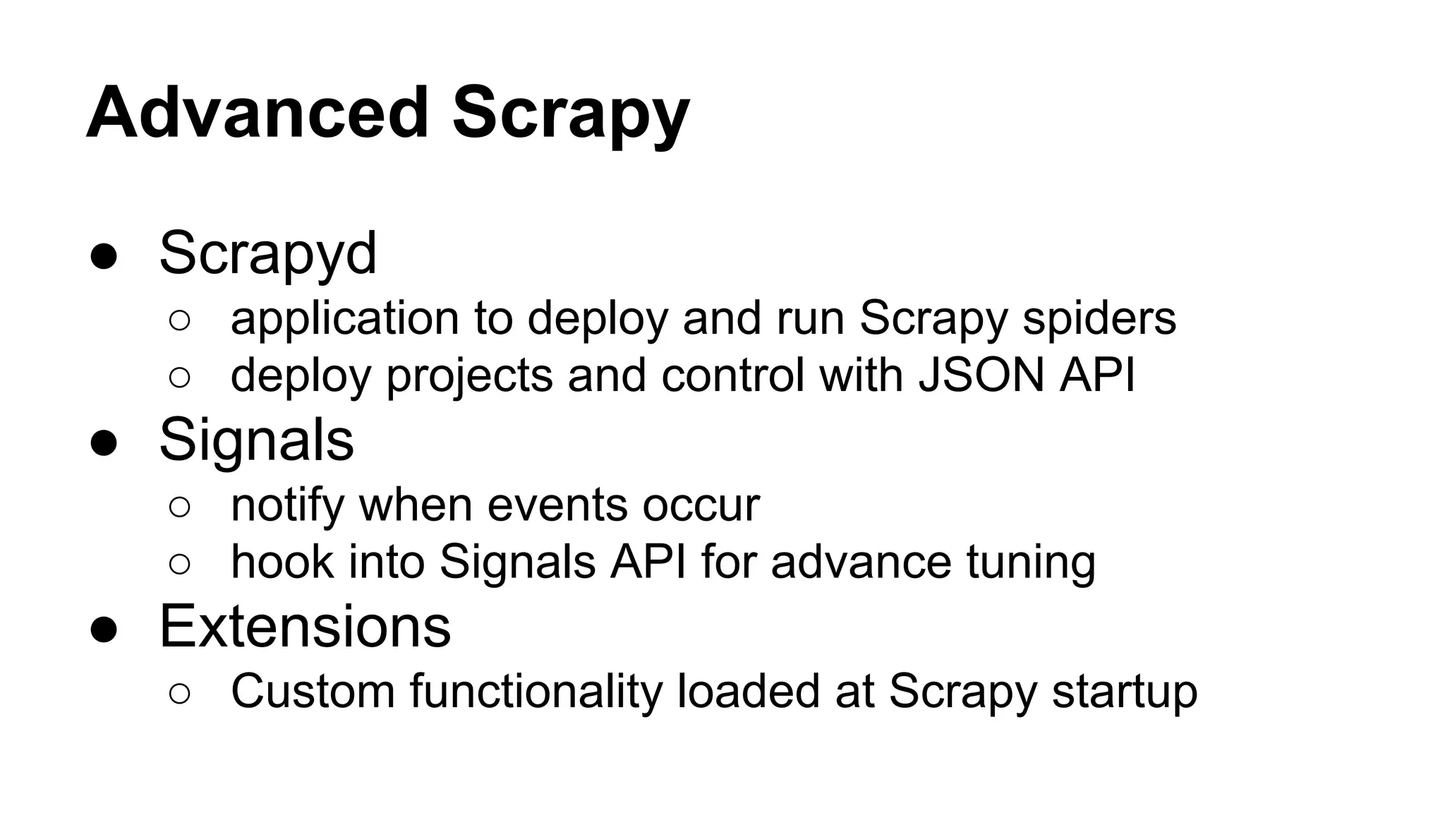 Advanced Scrapy
● Scrapyd
○ application to deploy and run Scrapy spiders
○ deploy projects and control with JSON API

● Signals
○ notify when events occur
○ hook into Signals API for advance tuning

● Extensions
○ Custom functionality loaded at Scrapy startup

 