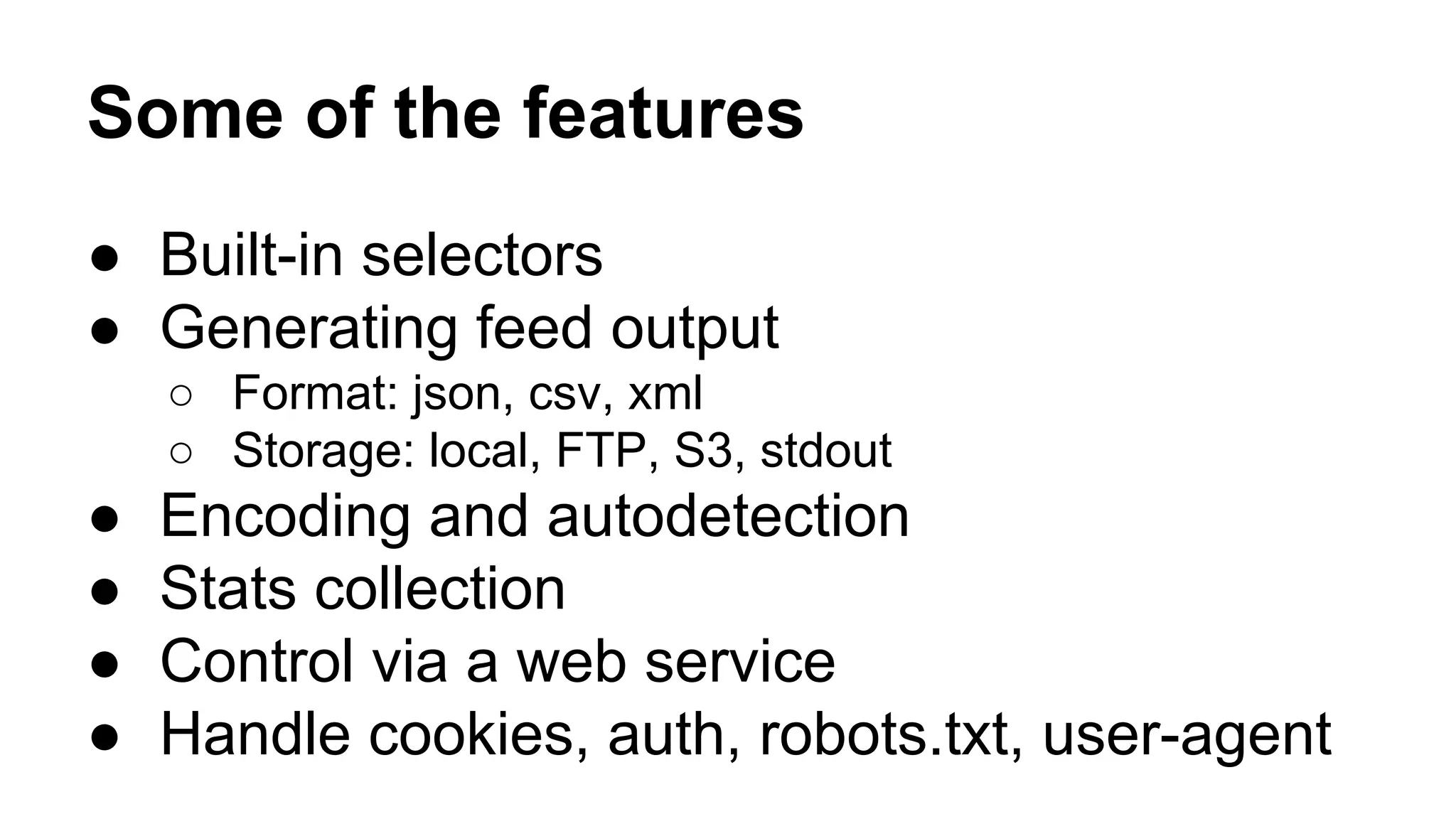 Some of the features
● Built-in selectors
● Generating feed output
○ Format: json, csv, xml
○ Storage: local, FTP, S3, stdout

●
●
●
●

Encoding and autodetection
Stats collection
Control via a web service
Handle cookies, auth, robots.txt, user-agent

 