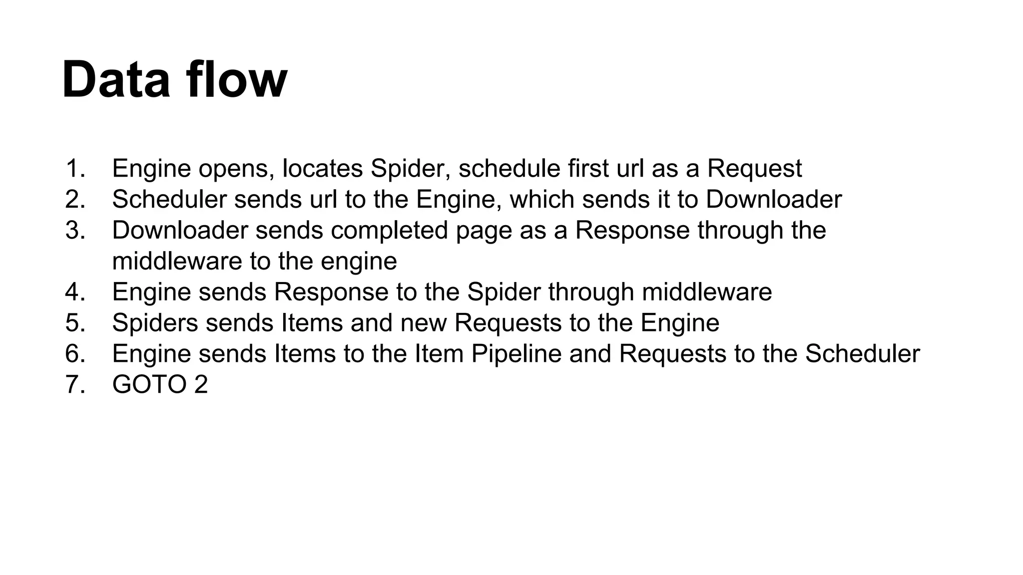 Data flow
1.
2.
3.
4.
5.
6.
7.

Engine opens, locates Spider, schedule first url as a Request
Scheduler sends url to the Engine, which sends it to Downloader
Downloader sends completed page as a Response through the
middleware to the engine
Engine sends Response to the Spider through middleware
Spiders sends Items and new Requests to the Engine
Engine sends Items to the Item Pipeline and Requests to the Scheduler
GOTO 2

 