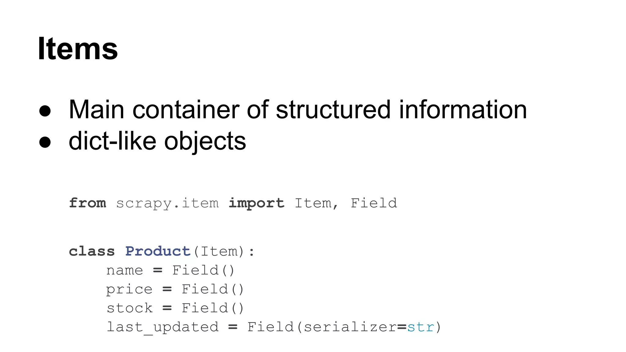 Items
● Main container of structured information
● dict-like objects
from scrapy.item import Item, Field
class Product(Item):
name = Field()
price = Field()
stock = Field()
last_updated = Field(serializer=str)

 