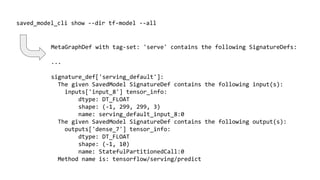 saved_model_cli show --dir tf-model --all
MetaGraphDef with tag-set: 'serve' contains the following SignatureDefs:
...
signature_def['serving_default']:
The given SavedModel SignatureDef contains the following input(s):
inputs['input_8'] tensor_info:
dtype: DT_FLOAT
shape: (-1, 299, 299, 3)
name: serving_default_input_8:0
The given SavedModel SignatureDef contains the following output(s):
outputs['dense_7'] tensor_info:
dtype: DT_FLOAT
shape: (-1, 10)
name: StatefulPartitionedCall:0
Method name is: tensorflow/serving/predict
 