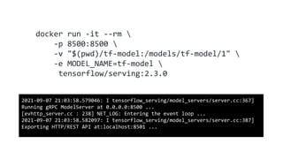 docker run -it --rm 
-p 8500:8500 
-v "$(pwd)/tf-model:/models/tf-model/1" 
-e MODEL_NAME=tf-model 
tensorflow/serving:2.3.0
2021-09-07 21:03:58.579046: I tensorflow_serving/model_servers/server.cc:367]
Running gRPC ModelServer at 0.0.0.0:8500 ...
[evhttp_server.cc : 238] NET_LOG: Entering the event loop ...
2021-09-07 21:03:58.582097: I tensorflow_serving/model_servers/server.cc:387]
Exporting HTTP/REST API at:localhost:8501 ...
 
