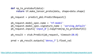 https://github.com/alexeygrigorev/mlbookcamp-code/blob/master/chapter-09-kubernetes/09-image-preparation.ipynb
def np_to_protobuf(data):
return tf.make_tensor_proto(data, shape=data.shape)
pb_request = predict_pb2.PredictRequest()
pb_request.model_spec.name = 'tf-model'
pb_request.model_spec.signature_name = 'serving_default'
pb_request.inputs['input_8'].CopyFrom(np_to_protobuf(X))
pb_result = stub.Predict(pb_request, timeout=20.0)
pred = pb_result.outputs['dense_7'].float_val
 
