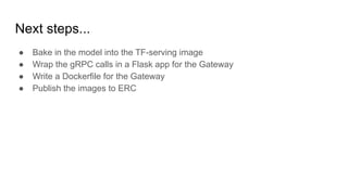 Next steps...
 Bake in the model into the TF-serving image
 Wrap the gRPC calls in a Flask app for the Gateway
 Write a Dockerfile for the Gateway
 Publish the images to ERC
 