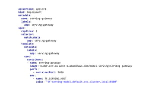 apiVersion: apps/v1
kind: Deployment
metadata:
name: serving-gateway
labels:
app: serving-gateway
spec:
replicas: 1
selector:
matchLabels:
app: serving-gateway
template:
metadata:
labels:
app: serving-gateway
spec:
containers:
- name: serving-gateway
image: X.dkr.ecr.eu-west-1.amazonaws.com/model-serving:serving-gateway
ports:
- containerPort: 9696
env:
- name: TF_SERVING_HOST
value: "tf-serving-model.default.svc.cluster.local:8500"
 