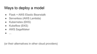Ways to deploy a model
 Flask + AWS Elastic Beanstalk
 Serverless (AWS Lambda)
 Kubernetes (EKS)
 Kubeflow (EKS)
 AWS SageMaker
 ...
(or their alternatives in other cloud providers)
 