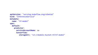 apiVersion: "serving.kubeflow.org/v1beta1"
kind: "InferenceService"
metadata:
name: "tf-model"
spec:
default:
predictor:
serviceAccountName: sa
tensorflow:
storageUri: "s3://models-bucket-tf/tf-model"
 