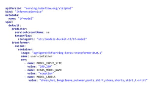 apiVersion: "serving.kubeflow.org/v1alpha2"
kind: "InferenceService"
metadata:
name: "tf-model"
spec:
default:
predictor:
serviceAccountName: sa
tensorflow:
storageUri: "s3://models-bucket-tf/tf-model"
transformer:
custom:
container:
image: "agrigorev/kfserving-keras-transformer:0.0.1"
name: user-container
env:
- name: MODEL_INPUT_SIZE
value: "299,299"
- name: KERAS_MODEL_NAME
value: "xception"
- name: MODEL_LABELS
value: "dress,hat,longsleeve,outwear,pants,shirt,shoes,shorts,skirt,t-shirt"
 