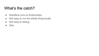 Whats the catch?
 Kubeflow runs on Kubernetes
 Not easy to run the whole thing locally
 Not easy to debug
 Istio
 