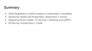 Summary
 AWS SageMaker vs AWS Lambda vs Kubernetes vs Kubeflow
 Deploying models with Kubernetes: deployment + service
 Deploying Keras models: TF-Serving + Gateway (over gRPC)
 KFServing: transformers + model
 