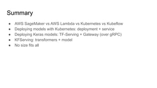 Summary
 AWS SageMaker vs AWS Lambda vs Kubernetes vs Kubeflow
 Deploying models with Kubernetes: deployment + service
 Deploying Keras models: TF-Serving + Gateway (over gRPC)
 KFServing: transformers + model
 No size fits all
 
