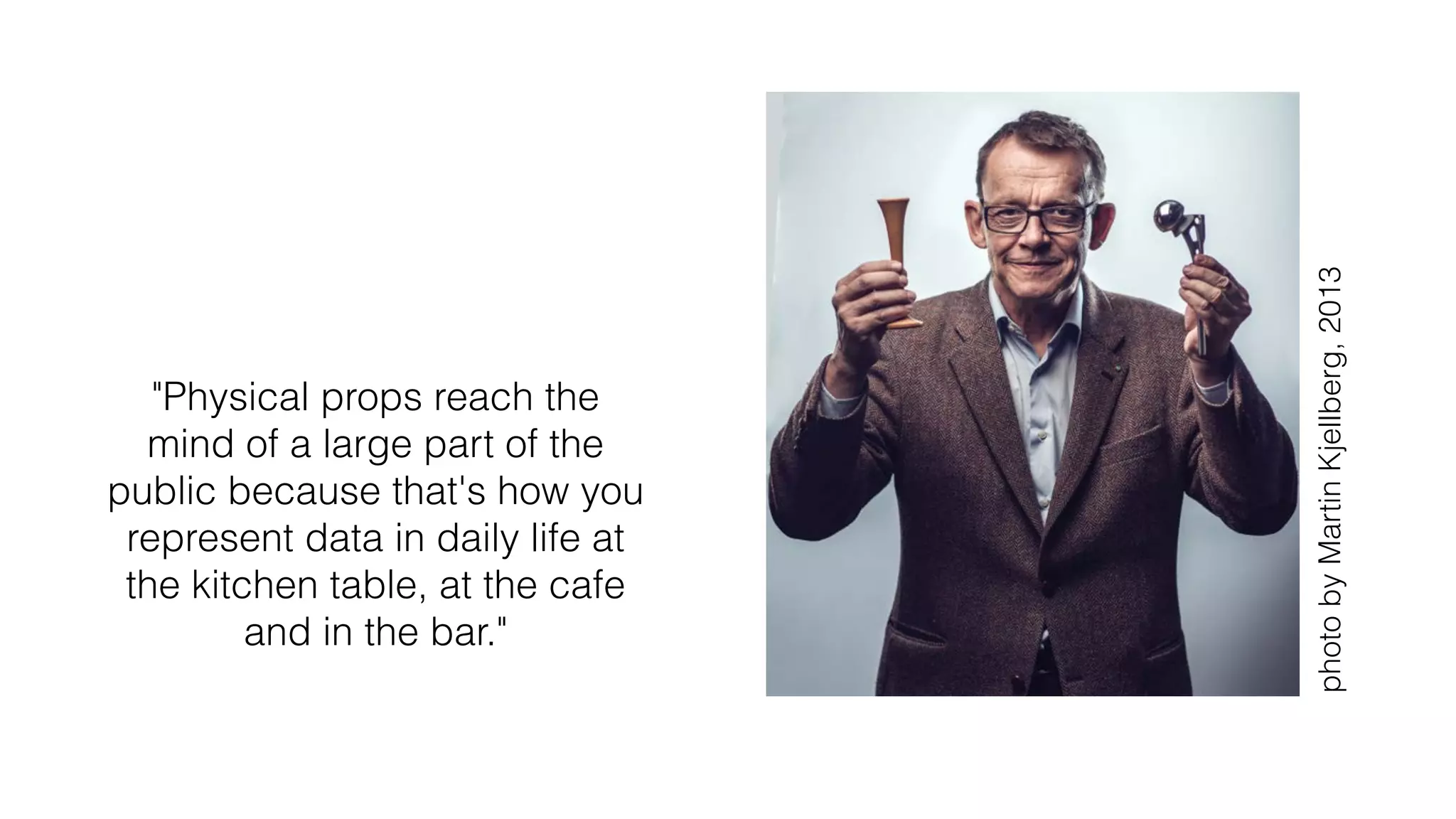 "Physical props reach the
mind of a large part of the
public because that's how you
represent data in daily life at
the kitchen table, at the cafe
and in the bar."
photobyMartinKjellberg,2013
 