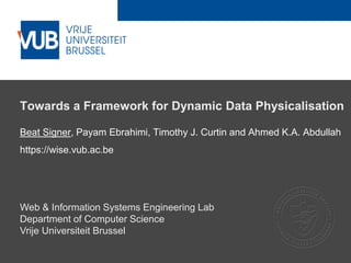 2 December 2005
Towards a Framework for Dynamic Data Physicalisation
Beat Signer, Payam Ebrahimi, Timothy J. Curtin and Ahmed K.A. Abdullah
https://wise.vub.ac.be
Web & Information Systems Engineering Lab
Department of Computer Science
Vrije Universiteit Brussel
 