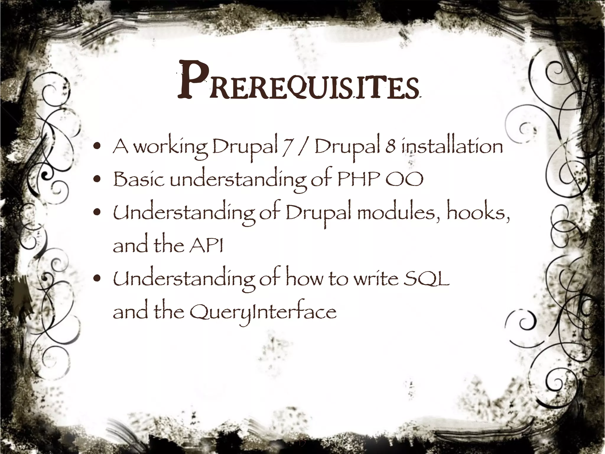 Prerequisites 
• A working Drupal 7 / Drupal 8 installation 
• Basic understanding of PHP OO 
• Understanding of Drupal modules, hooks, 
and the API 
• Understanding of how to write SQL 
and the QueryInterface 
15 
 