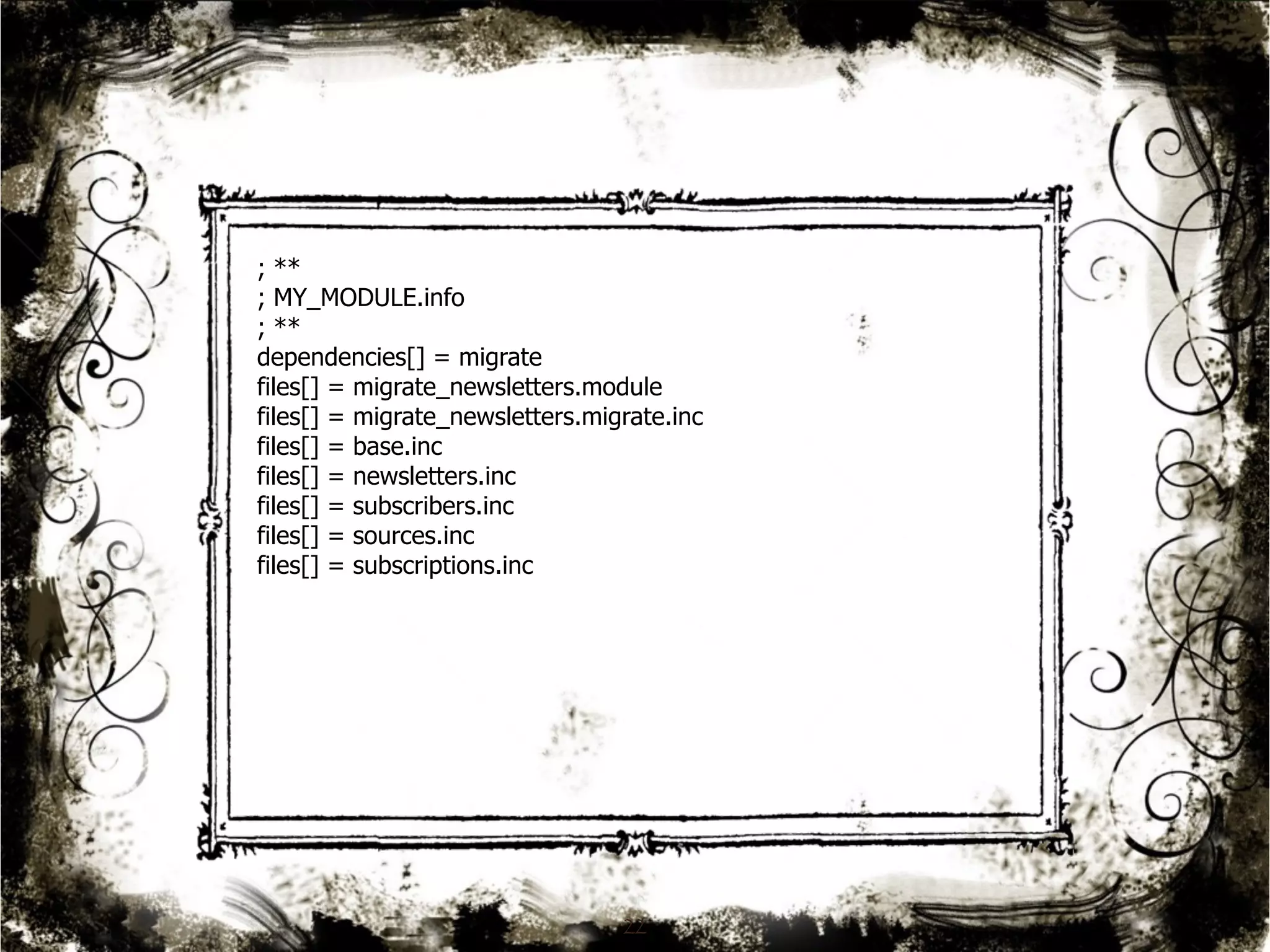 ; ** 
; MY_MODULE.info 
; ** 
dependencies[] = migrate 
files[] = migrate_newsletters.module 
files[] = migrate_newsletters.migrate.inc 
files[] = base.inc 
files[] = newsletters.inc 
files[] = subscribers.inc 
files[] = sources.inc 
files[] = subscriptions.inc 
22 
 