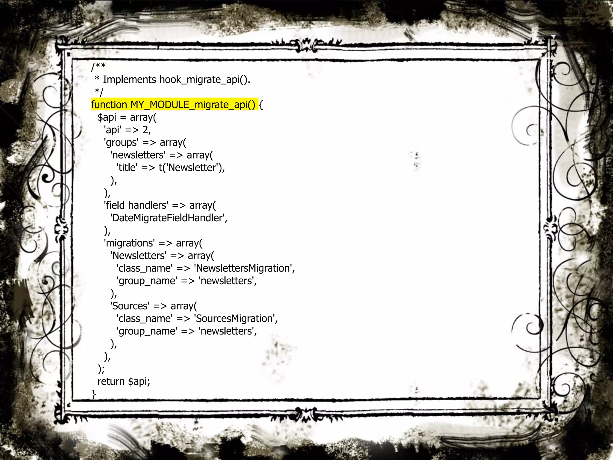 23 
/** 
* Implements hook_migrate_api(). 
*/ 
function MY_MODULE_migrate_api() { 
$api = array( 
'api' => 2, 
'groups' => array( 
'newsletters' => array( 
'title' => t('Newsletter'), 
), 
), 
'field handlers' => array( 
'DateMigrateFieldHandler', 
), 
'migrations' => array( 
'Newsletters' => array( 
'class_name' => 'NewslettersMigration', 
'group_name' => 'newsletters', 
), 
'Sources' => array( 
'class_name' => 'SourcesMigration', 
'group_name' => 'newsletters', 
), 
), 
); 
return $api; 
} 
 
