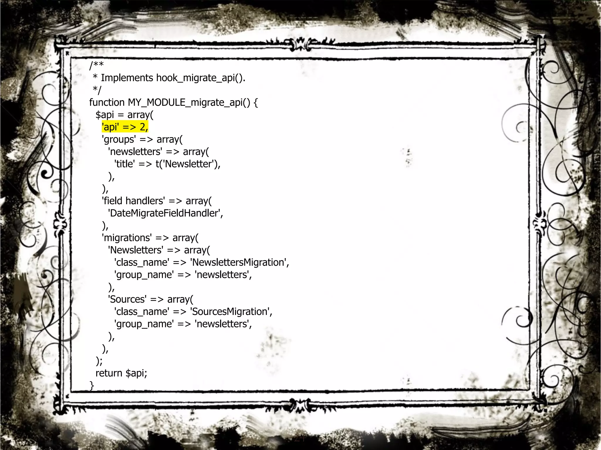 24 
/** 
* Implements hook_migrate_api(). 
*/ 
function MY_MODULE_migrate_api() { 
$api = array( 
'api' => 2, 
'groups' => array( 
'newsletters' => array( 
'title' => t('Newsletter'), 
), 
), 
'field handlers' => array( 
'DateMigrateFieldHandler', 
), 
'migrations' => array( 
'Newsletters' => array( 
'class_name' => 'NewslettersMigration', 
'group_name' => 'newsletters', 
), 
'Sources' => array( 
'class_name' => 'SourcesMigration', 
'group_name' => 'newsletters', 
), 
), 
); 
return $api; 
} 
 