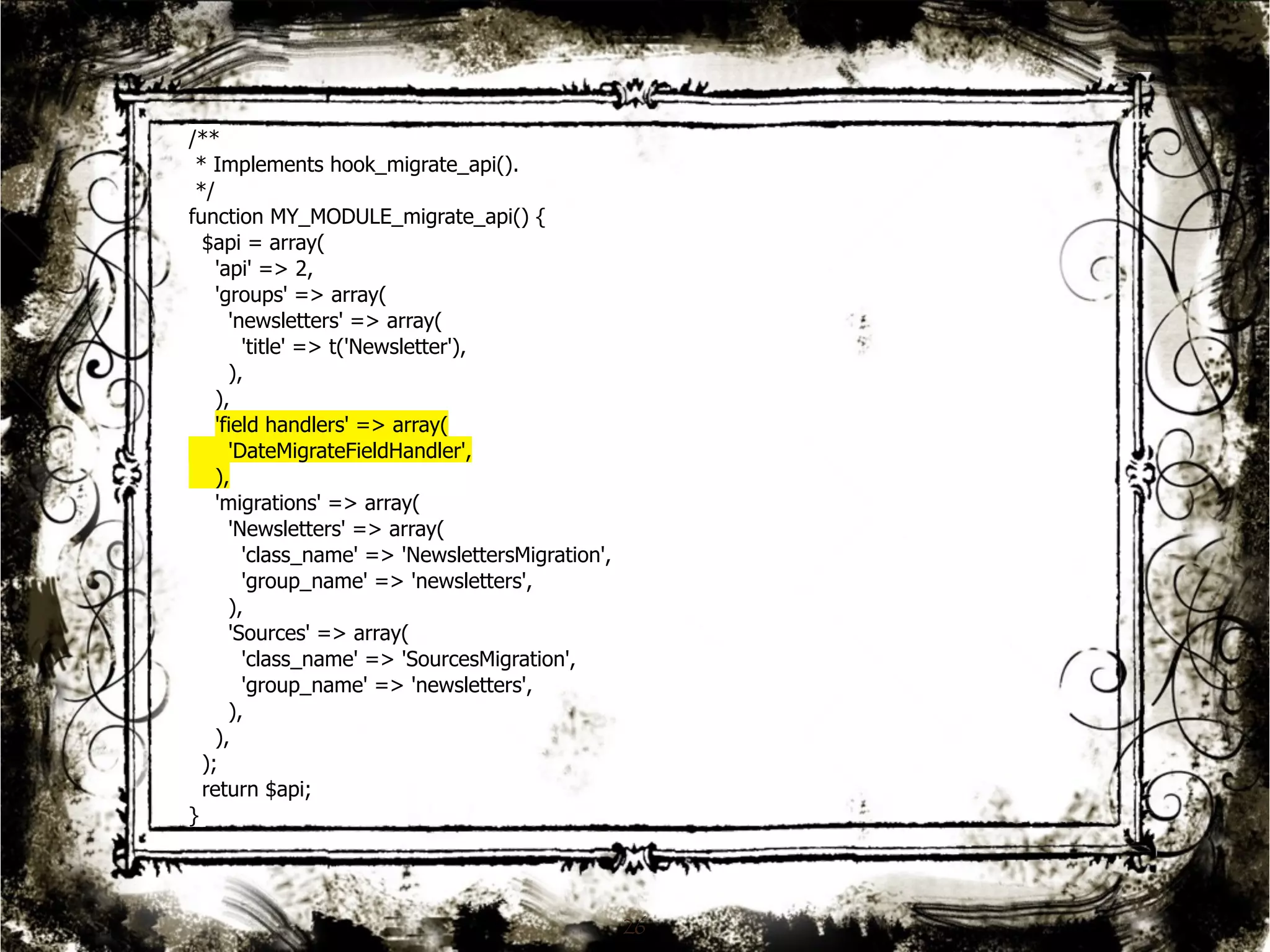 26 
/** 
* Implements hook_migrate_api(). 
*/ 
function MY_MODULE_migrate_api() { 
$api = array( 
'api' => 2, 
'groups' => array( 
'newsletters' => array( 
'title' => t('Newsletter'), 
), 
), 
'field handlers' => array( 
'DateMigrateFieldHandler', 
), 
'migrations' => array( 
'Newsletters' => array( 
'class_name' => 'NewslettersMigration', 
'group_name' => 'newsletters', 
), 
'Sources' => array( 
'class_name' => 'SourcesMigration', 
'group_name' => 'newsletters', 
), 
), 
); 
return $api; 
} 
 