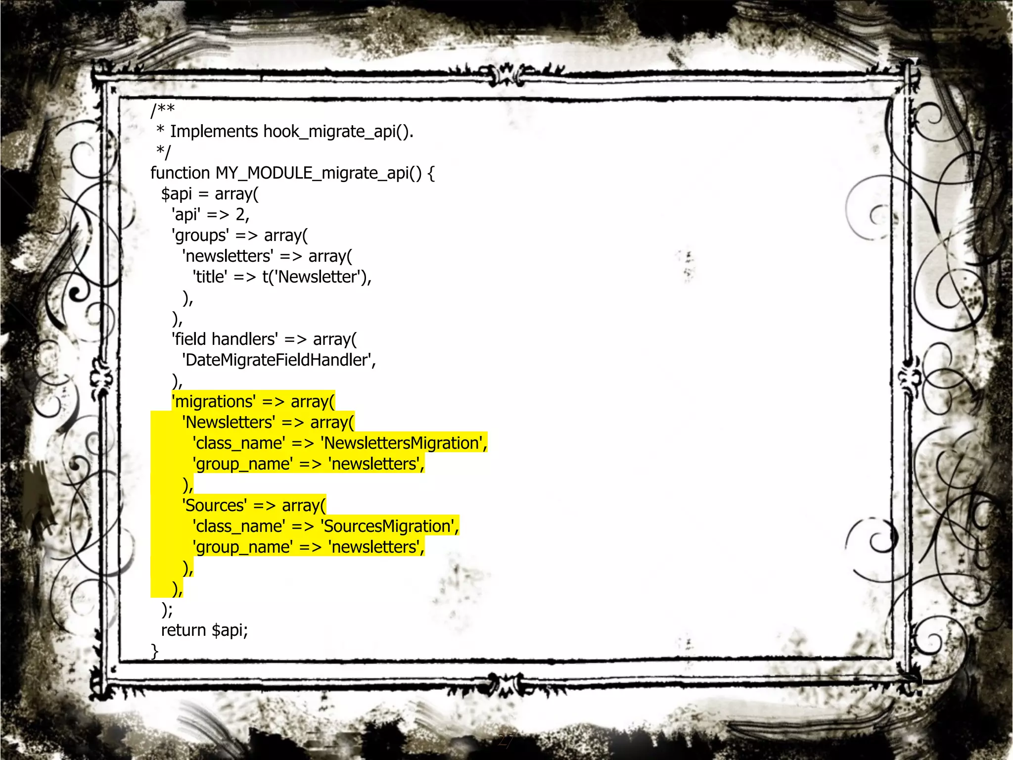 27 
/** 
* Implements hook_migrate_api(). 
*/ 
function MY_MODULE_migrate_api() { 
$api = array( 
'api' => 2, 
'groups' => array( 
'newsletters' => array( 
'title' => t('Newsletter'), 
), 
), 
'field handlers' => array( 
'DateMigrateFieldHandler', 
), 
'migrations' => array( 
'Newsletters' => array( 
'class_name' => 'NewslettersMigration', 
'group_name' => 'newsletters', 
), 
'Sources' => array( 
'class_name' => 'SourcesMigration', 
'group_name' => 'newsletters', 
), 
), 
); 
return $api; 
} 
 