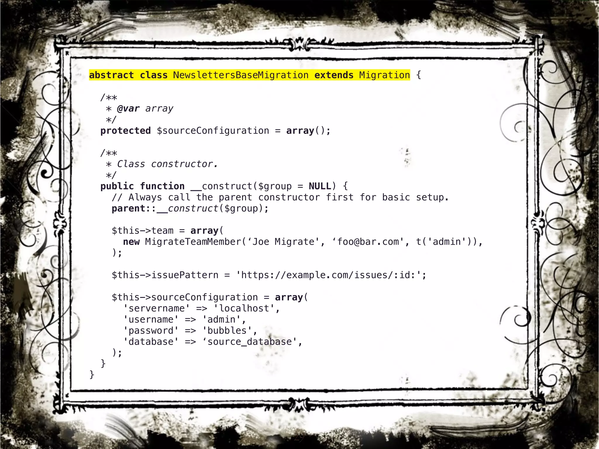 abstract class NewslettersBaseMigration extends Migration { 
/** 
* @var array 
*/ 
protected $sourceConfiguration = array(); 
/** 
* Class constructor. 
*/ 
public function __construct($group = NULL) { 
// Always call the parent constructor first for basic setup. 
parent::__construct($group); 
$this->team = array( 
new MigrateTeamMember(‘Joe Migrate', ‘foo@bar.com', t('admin')), 
); 
$this->issuePattern = 'https://example.com/issues/:id:'; 
$this->sourceConfiguration = array( 
'servername' => 'localhost', 
'username' => 'admin', 
'password' => 'bubbles', 
'database' => ‘source_database', 
); 
} 
} 
29 
 