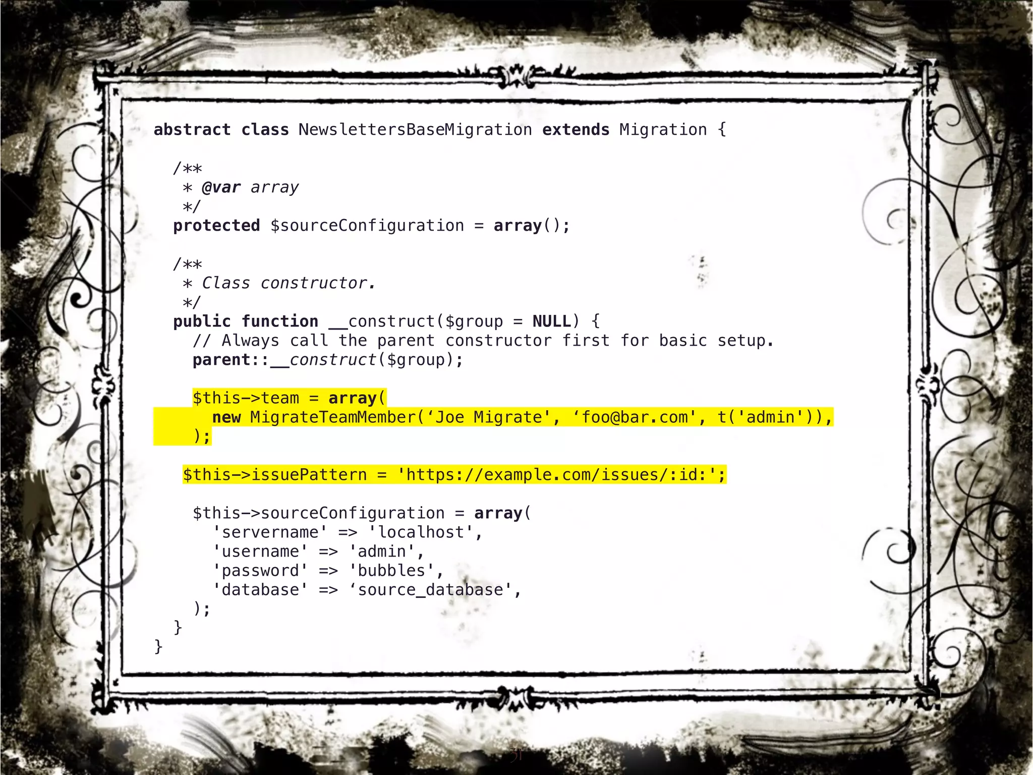 abstract class NewslettersBaseMigration extends Migration { 
/** 
* @var array 
*/ 
protected $sourceConfiguration = array(); 
/** 
* Class constructor. 
*/ 
public function __construct($group = NULL) { 
// Always call the parent constructor first for basic setup. 
parent::__construct($group); 
$this->team = array( 
new MigrateTeamMember(‘Joe Migrate', ‘foo@bar.com', t('admin')), 
); 
$this->issuePattern = 'https://example.com/issues/:id:'; 
$this->sourceConfiguration = array( 
'servername' => 'localhost', 
'username' => 'admin', 
'password' => 'bubbles', 
'database' => ‘source_database', 
); 
} 
} 
31 
 