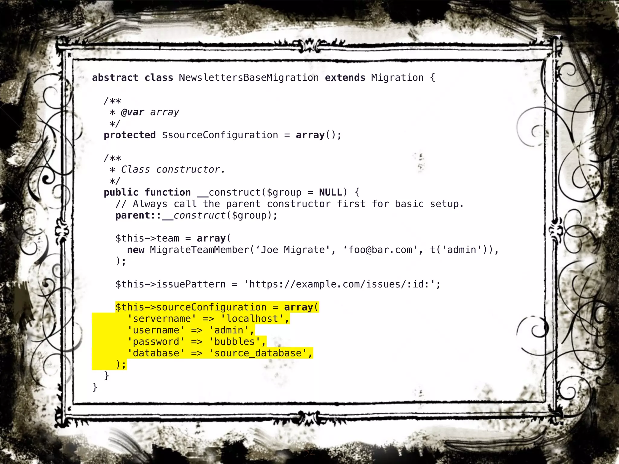 abstract class NewslettersBaseMigration extends Migration { 
/** 
* @var array 
*/ 
protected $sourceConfiguration = array(); 
/** 
* Class constructor. 
*/ 
public function __construct($group = NULL) { 
// Always call the parent constructor first for basic setup. 
parent::__construct($group); 
$this->team = array( 
new MigrateTeamMember(‘Joe Migrate', ‘foo@bar.com', t('admin')), 
); 
$this->issuePattern = 'https://example.com/issues/:id:'; 
$this->sourceConfiguration = array( 
'servername' => 'localhost', 
'username' => 'admin', 
'password' => 'bubbles', 
'database' => ‘source_database', 
); 
} 
} 
32 
 