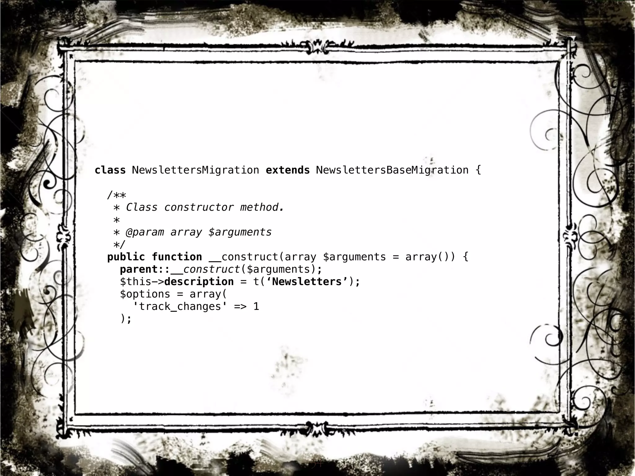 class NewslettersMigration extends NewslettersBaseMigration { 
/** 
* Class constructor method. 
* 
* @param array $arguments 
*/ 
public function __construct(array $arguments = array()) { 
parent::__construct($arguments); 
$this->description = t(‘Newsletters’); 
$options = array( 
34 
'track_changes' => 1 
); 
 