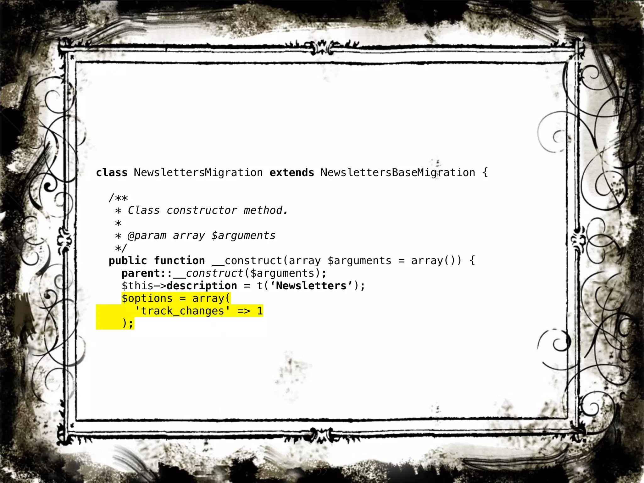 class NewslettersMigration extends NewslettersBaseMigration { 
/** 
* Class constructor method. 
* 
* @param array $arguments 
*/ 
public function __construct(array $arguments = array()) { 
parent::__construct($arguments); 
$this->description = t(‘Newsletters’); 
$options = array( 
35 
'track_changes' => 1 
); 
 