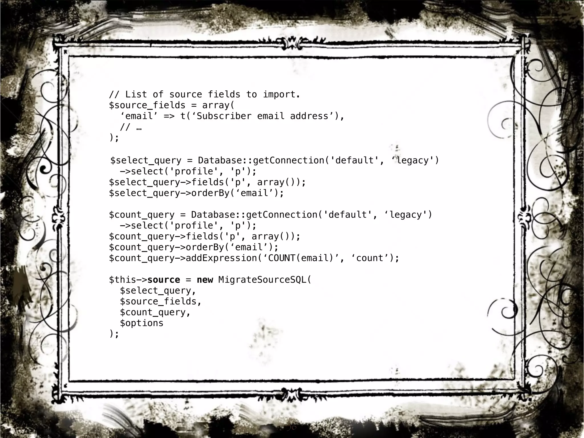 // List of source fields to import. 
$source_fields = array( 
‘email’ => t(‘Subscriber email address’), 
// … 
); 
$select_query = Database::getConnection('default', ‘legacy') 
->select('profile', 'p'); 
$select_query->fields('p', array()); 
$select_query->orderBy(‘email’); 
$count_query = Database::getConnection('default', ‘legacy') 
->select('profile', 'p'); 
$count_query->fields('p', array()); 
$count_query->orderBy(‘email’); 
$count_query->addExpression(‘COUNT(email)’, ‘count’); 
$this->source = new MigrateSourceSQL( 
$select_query, 
$source_fields, 
$count_query, 
$options 
); 
36 
 