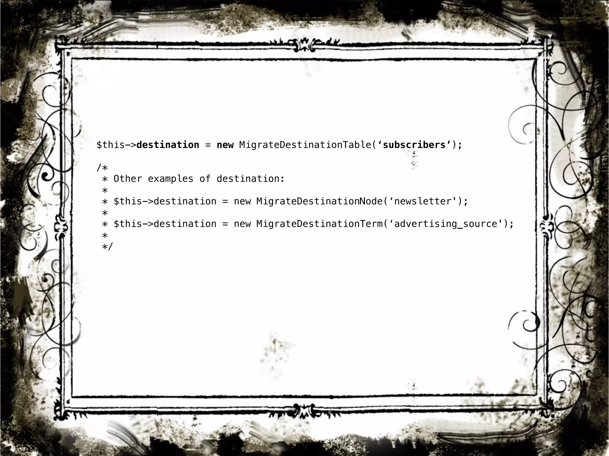 $this->destination = new MigrateDestinationTable(‘subscribers’); 
/* 
* Other examples of destination: 
* 
* $this->destination = new MigrateDestinationNode(‘newsletter'); 
* 
* $this->destination = new MigrateDestinationTerm(‘advertising_source'); 
* 
*/ 
37 
 