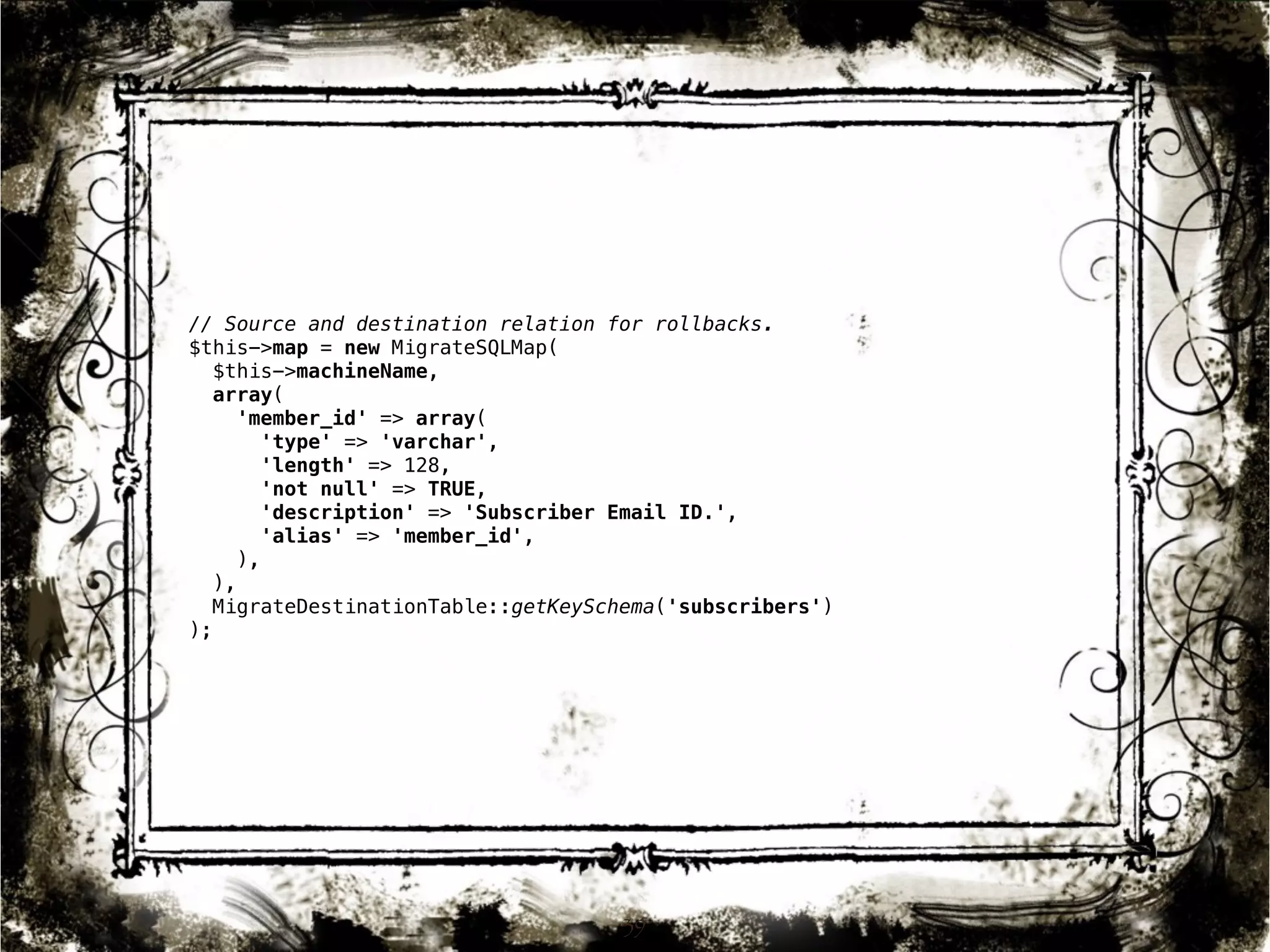 // Source and destination relation for rollbacks. 
$this->map = new MigrateSQLMap( 
$this->machineName, 
array( 
'member_id' => array( 
'type' => 'varchar', 
'length' => 128, 
'not null' => TRUE, 
'description' => 'Subscriber Email ID.', 
'alias' => 'member_id', 
), 
), 
MigrateDestinationTable::getKeySchema('subscribers') 
); 
39 
 