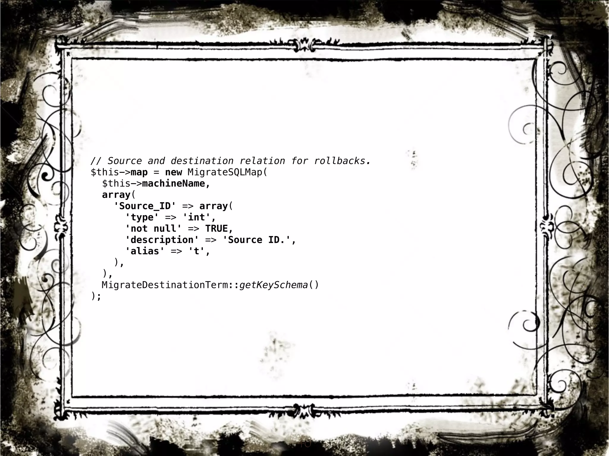 // Source and destination relation for rollbacks. 
$this->map = new MigrateSQLMap( 
$this->machineName, 
array( 
'Source_ID' => array( 
'type' => 'int', 
'not null' => TRUE, 
'description' => 'Source ID.', 
'alias' => 't', 
), 
), 
MigrateDestinationTerm::getKeySchema() 
); 
40 
 