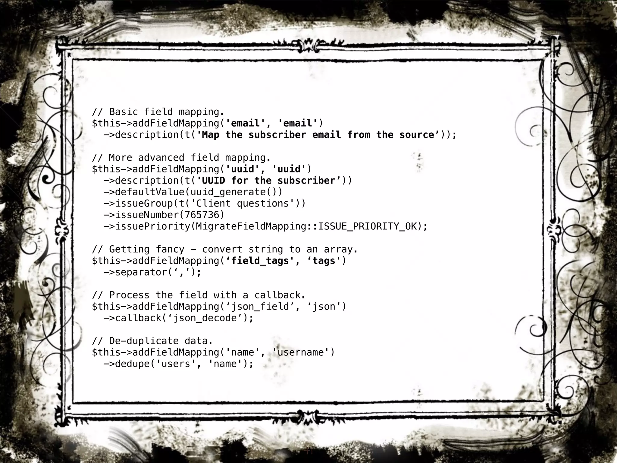 // Basic field mapping. 
$this->addFieldMapping('email', 'email') 
->description(t('Map the subscriber email from the source’)); 
// More advanced field mapping. 
$this->addFieldMapping('uuid', 'uuid') 
->description(t('UUID for the subscriber’)) 
->defaultValue(uuid_generate()) 
->issueGroup(t('Client questions')) 
->issueNumber(765736) 
->issuePriority(MigrateFieldMapping::ISSUE_PRIORITY_OK); 
// Getting fancy - convert string to an array. 
$this->addFieldMapping(‘field_tags', ‘tags') 
->separator(‘,’); 
// Process the field with a callback. 
$this->addFieldMapping(‘json_field’, ‘json’) 
->callback(‘json_decode’); 
// De-duplicate data. 
$this->addFieldMapping('name', 'username') 
->dedupe('users', 'name'); 
41 
 