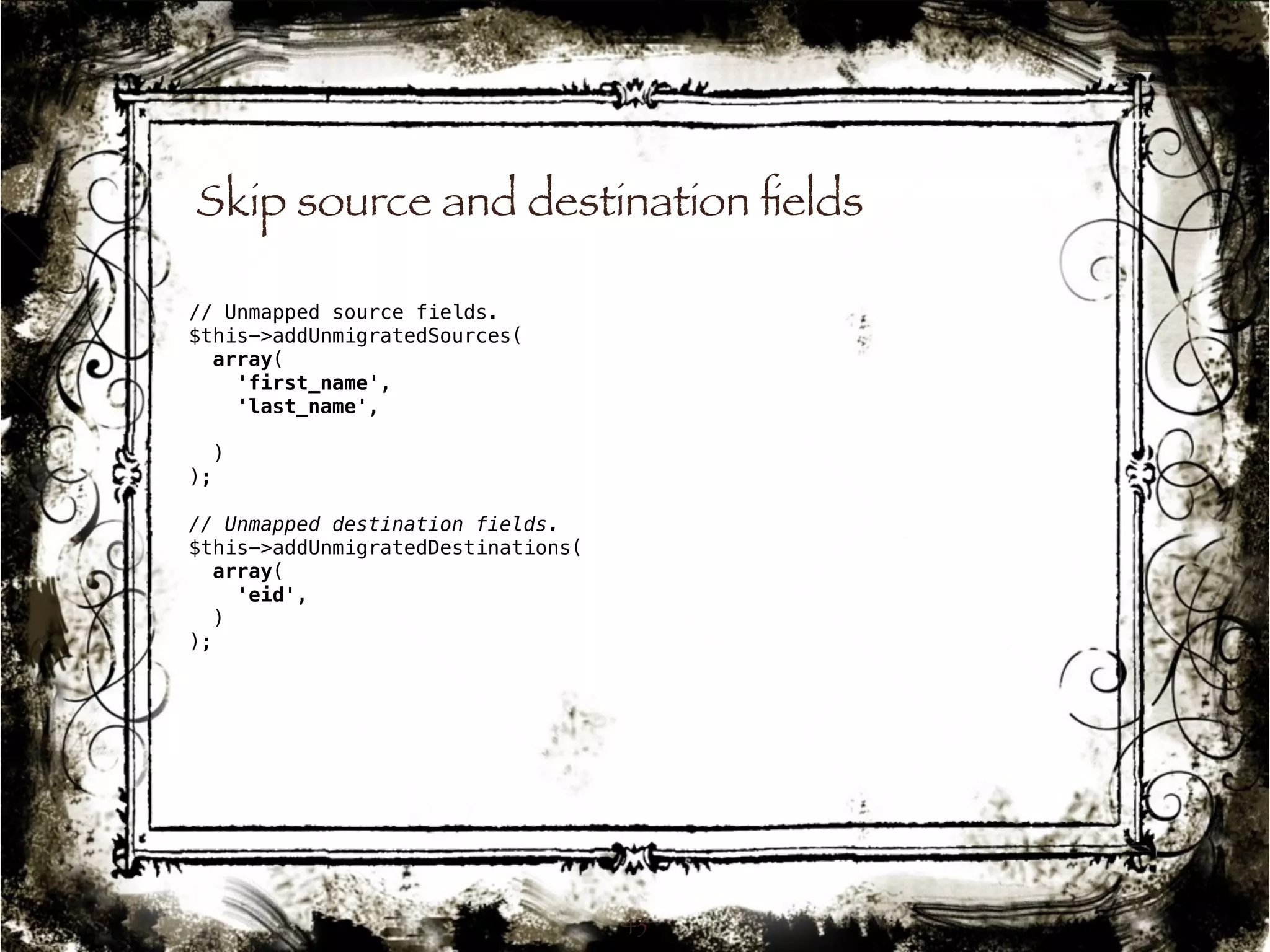 Skip source and destination fields 
43 
// Unmapped source fields. 
$this->addUnmigratedSources( 
array( 
'first_name', 
'last_name', 
) 
); 
// Unmapped destination fields. 
$this->addUnmigratedDestinations( 
array( 
'eid', 
) 
); 
 