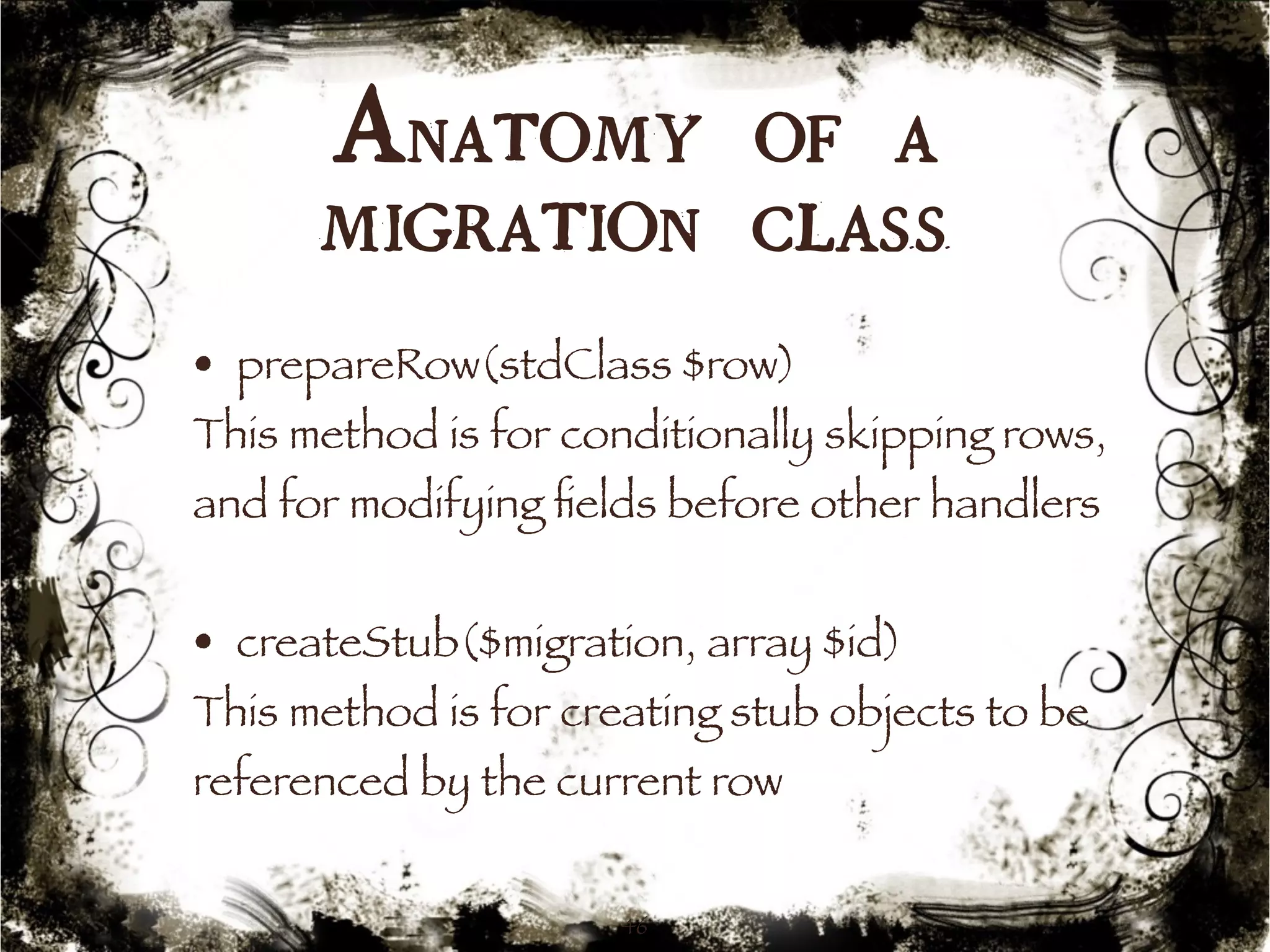 Anatomy of a 
migration class 
• prepareRow(stdClass $row) 
This method is for conditionally skipping rows, 
and for modifying fields before other handlers 
• createStub($migration, array $id) 
This method is for creating stub objects to be 
referenced by the current row 
46 
 
