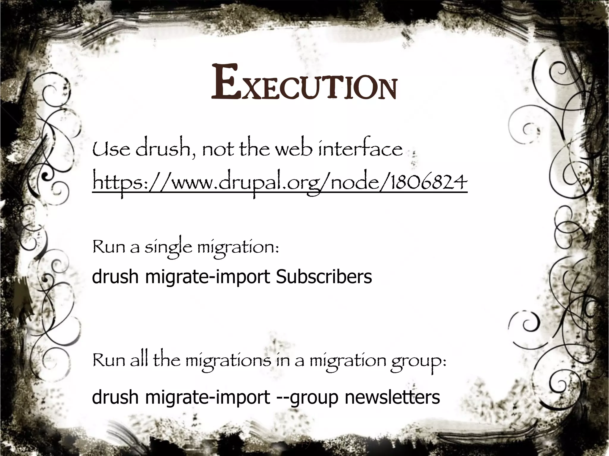 Execution 
Use drush, not the web interface 
https://www.drupal.org/node/1806824 
Run a single migration: 
drush migrate-import Subscribers 
Run all the migrations in a migration group: 
drush migrate-import --group newsletters 
49 
 