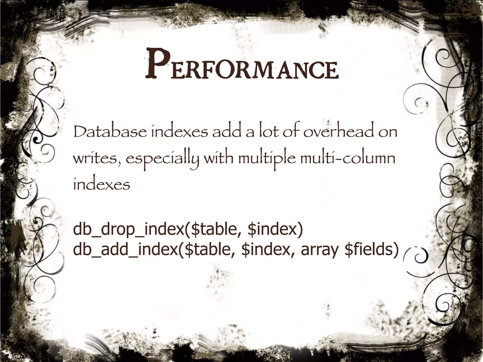 Performance 
Database indexes add a lot of overhead on 
writes, especially with multiple multi-column 
indexes 
db_drop_index($table, $index) 
db_add_index($table, $index, array $fields) 
51 
 