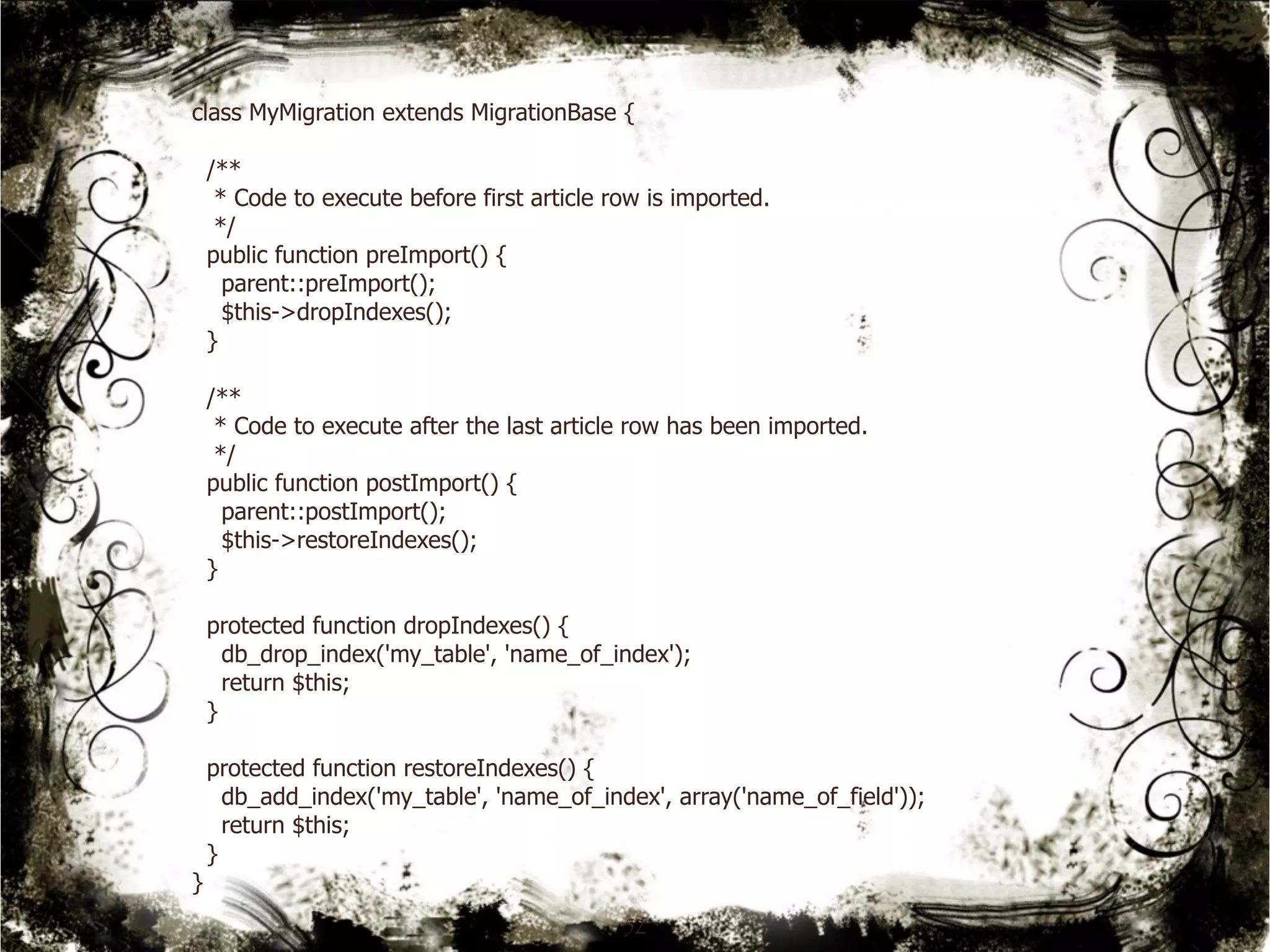 class MyMigration extends MigrationBase { 
/** 
* Code to execute before first article row is imported. 
*/ 
public function preImport() { 
parent::preImport(); 
$this->dropIndexes(); 
} 
/** 
* Code to execute after the last article row has been imported. 
*/ 
public function postImport() { 
parent::postImport(); 
$this->restoreIndexes(); 
} 
protected function dropIndexes() { 
db_drop_index('my_table', 'name_of_index'); 
return $this; 
} 
protected function restoreIndexes() { 
db_add_index('my_table', 'name_of_index', array('name_of_field')); 
return $this; 
} 
} 
52 
 