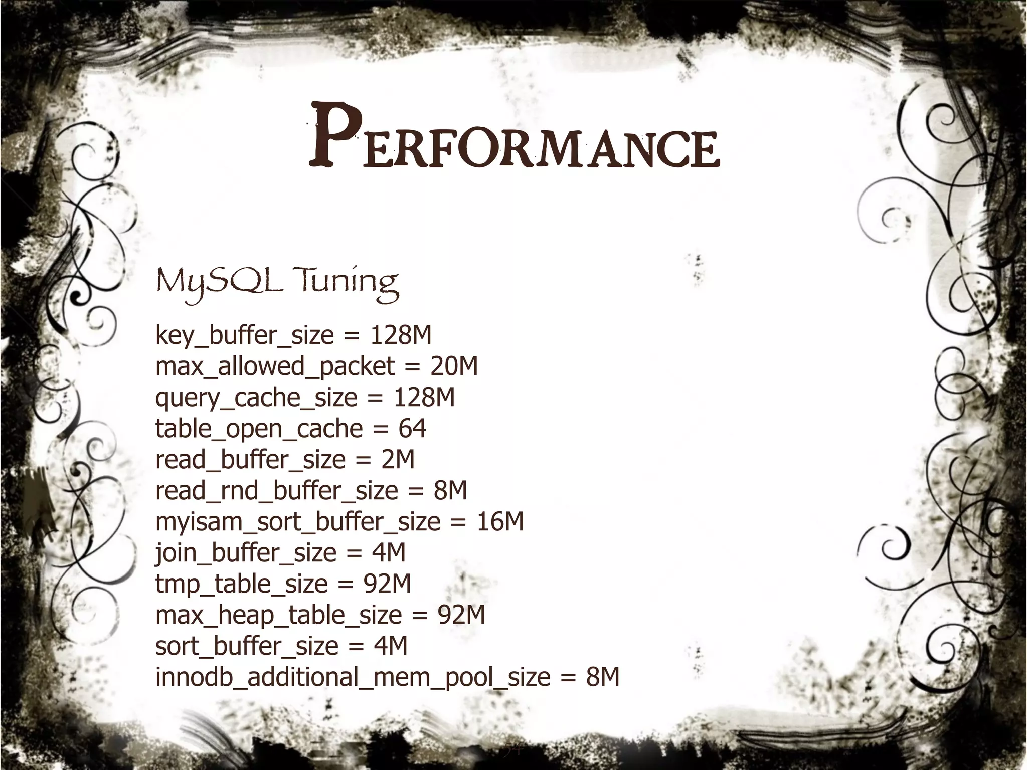 Performance 
MySQL Tuning 
key_buffer_size = 128M 
max_allowed_packet = 20M 
query_cache_size = 128M 
table_open_cache = 64 
read_buffer_size = 2M 
read_rnd_buffer_size = 8M 
myisam_sort_buffer_size = 16M 
join_buffer_size = 4M 
tmp_table_size = 92M 
max_heap_table_size = 92M 
sort_buffer_size = 4M 
innodb_additional_mem_pool_size = 8M 
54 
 