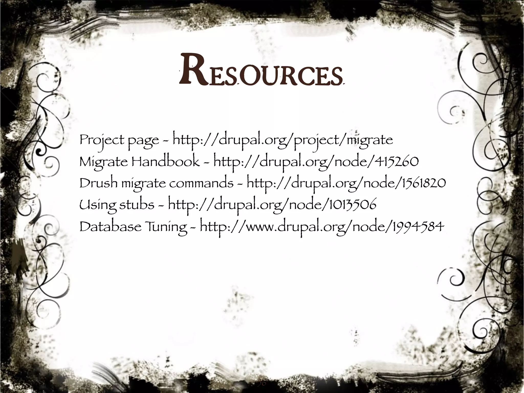 Resources 
Project page - http://drupal.org/project/migrate 
Migrate Handbook - http://drupal.org/node/415260 
Drush migrate commands - http://drupal.org/node/1561820 
Using stubs - http://drupal.org/node/1013506 
Database Tuning - http://www.drupal.org/node/1994584 
56 
 