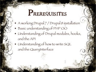 Prerequisites 
• A working Drupal 7 / Drupal 8 installation 
• Basic understanding of PHP OO 
• Understanding of Drupal modules, hooks, 
and the API 
• Understanding of how to write SQL 
and the QueryInterface 
15 
 